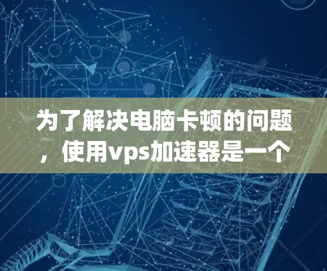 为了解决电脑卡顿的问题，使用vps加速器是一个有效的方法。以下是一个系统化的步骤指南，帮助你找到适合的加速器并有效地解决问题