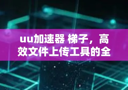 uu加速器 梯子,高效文件上传工具的全面解析 uu加速器 梯子,高效文件上传工具的全面解析