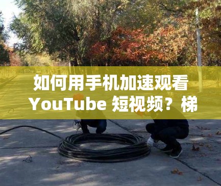 如何用手机加速观看 YouTube 短视频？梯子加速器的全解析