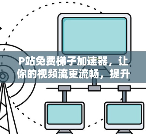 P站免费梯子加速器，让你的视频流更流畅，提升你的工作效率！