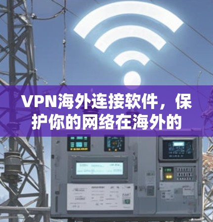 VPN海外连接软件,保护你的网络在海外的实用指南 VPN海外连接软件,保护你的网络在海外的实用指南