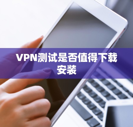 VPN测试是否值得下载安装 VPN测试是否值得下载安装