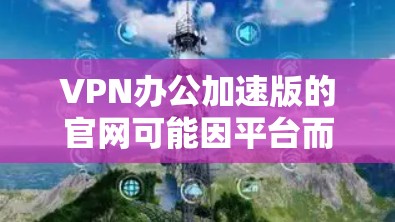 VPN办公加速版的官网可能因平台而异,但以下是一些常见的VPN服务的官方官网,供您参考 VPN办公加速版的官网可能因平台而异,但以下是一些常见的VPN服务的官方官网,供您参考