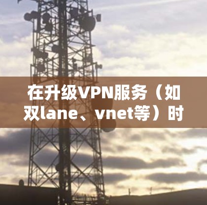 在升级VPN服务(如双lane、vnet等)时,以下是一些注意事项和操作指南 在升级VPN服务(如双lane、vnet等)时,以下是一些注意事项和操作指南