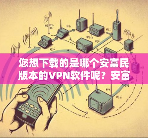 您想下载的是哪个安富民版本的VPN软件呢？安富民有多个版本，包括安富民6、安富民7、安富民8、安富民9等。推荐您选择安富民6或安富民9，这两个版本功能强大，适合多用户使用
