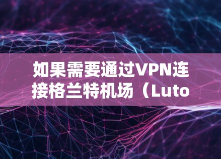 如果需要通过VPN连接格兰特机场（Luton,UK）以下是一些建议和信息