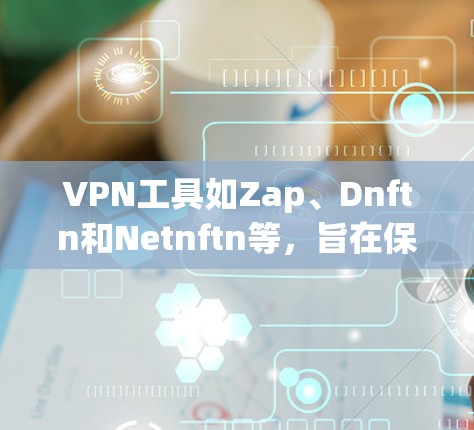VPN工具如Zap、Dnftn和Netnftn等，旨在保护用户信息安全，以下是它们的使用指南及注意事项