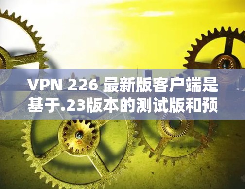 VPN 226 最新版客户端是基于.23版本的测试版和预览版，主要功能包括多设备兼容性、增强的安全性和性能优化。其最新特点包括