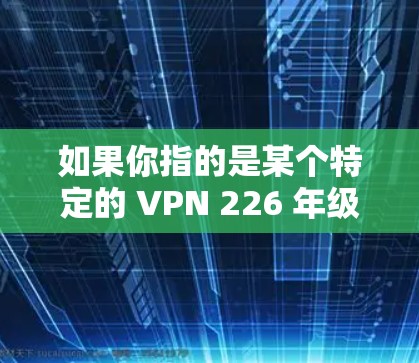 如果你指的是某个特定的 VPN 226 年级的应用,可能需要提供更多具体信息(如应用名称或平台名称)以便提供更准确的信息 如果你指的是某个特定的 VPN 226 年级的应用,可能需要提供更多具体信息(如应用名称或平台名称)以便提供更准确的信息