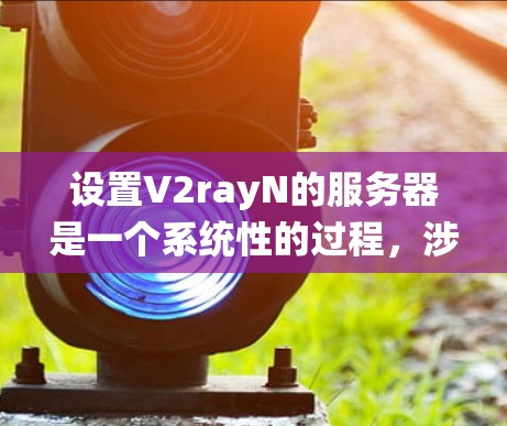 设置V2rayN的服务器是一个系统性的过程，涉及多个步骤和注意事项。以下是一个分步指南，帮助您顺利设置服务器
