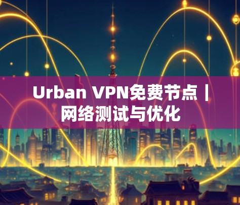 Urban VPN免费节点｜网络测试与优化
