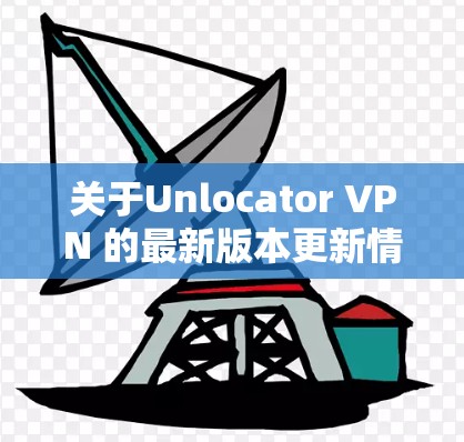 关于Unlocator VPN 的最新版本更新情况，以下是一些关键信息