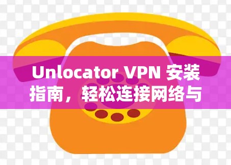 Unlocator VPN 安装指南，轻松连接网络与安全配置
