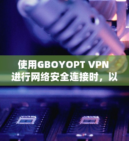 使用GBOYOPT VPN 进行网络安全连接时，以下是系统化的步骤和建议