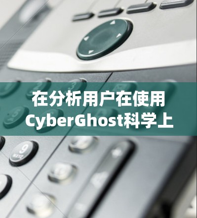 在分析用户在使用CyberGhost科学上网软件时的访问体验时，可以从以下几个方面进行总结和解释