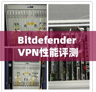 Bitdefender VPN性能评测，全面解析速度与安全性能