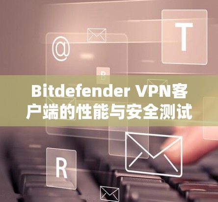 Bitdefender VPN客户端的性能与安全测试报告 Bitdefender VPN客户端的性能与安全测试报告