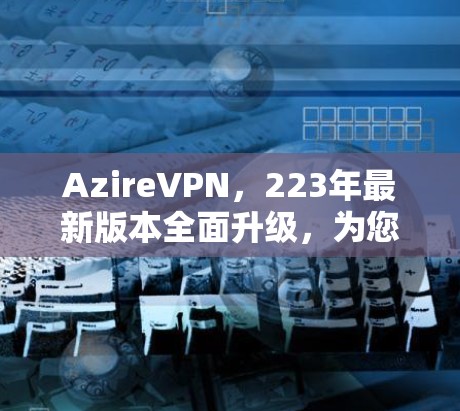 AzireVPN，223年最新版本全面升级，为您的网络安全提供更可靠的选择