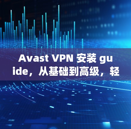 Avast VPN 安装 guide，从基础到高级，轻松解决网络问题