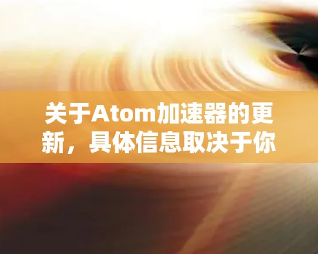 关于Atom加速器的更新,具体信息取决于你所指的是什么类型的加速器。以下是一些可能的相关信息和建议 关于Atom加速器的更新,具体信息取决于你所指的是什么类型的加速器。以下是一些可能的相关信息和建议