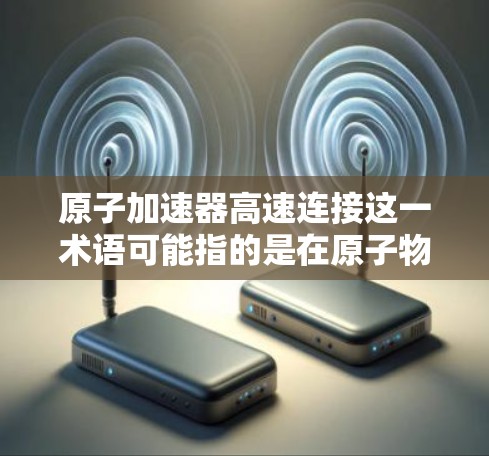 原子加速器高速连接这一术语可能指的是在原子物理加速器中使用高速连接技术来提高粒子加速的速度或效率。以下是一些可能的相关信息和解释