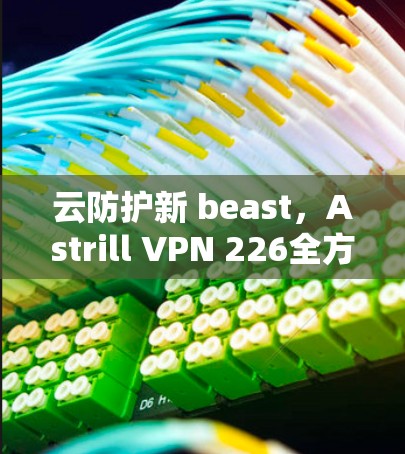 云防护新 beast，Astrill VPN 226全方位云安全解决方案