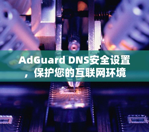 AdGuard DNS安全设置，保护您的互联网环境