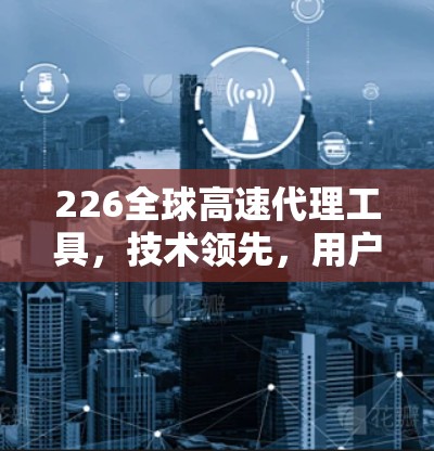 226全球高速代理工具,技术领先,用户友好,未来引领 226全球高速代理工具,技术领先,用户友好,未来引领
