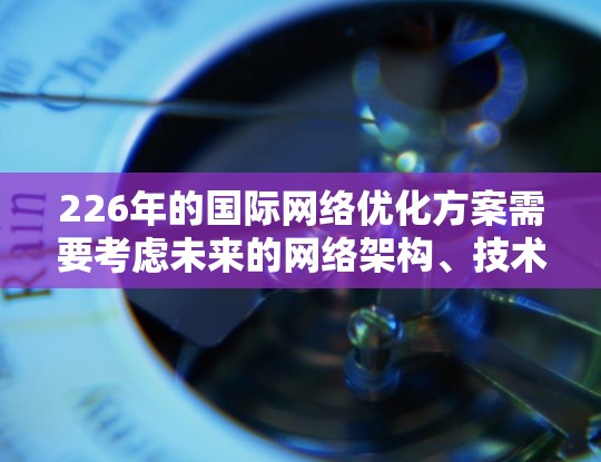 226年的国际网络优化方案需要考虑未来的网络架构、技术融合、性能优化、安全与隐私、成本控制、用户体验以及社区参与等多方面。以下是一个详细的优化方案建议 226年的国际网络优化方案需要考虑未来的网络架构、技术融合、性能优化、安全与隐私、成本控制、用户体验以及社区参与等多方面。以下是一个详细的优化方案建议