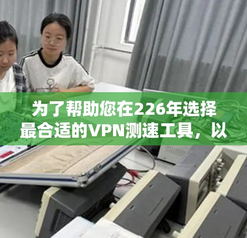 为了帮助您在226年选择最合适的VPN测速工具，以下是一个系统化的指南，涵盖工具的比较、使用步骤和推荐
