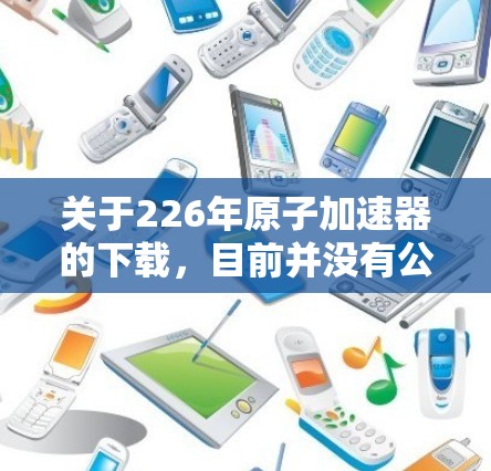 关于226年原子加速器的下载，目前并没有公开的官方下载链接或项目信息。不过，226年是原子物理领域的发展年份，许多新的加速器项目可能会在这一时期出现。以下是一些可能的原子加速器项目及其特点