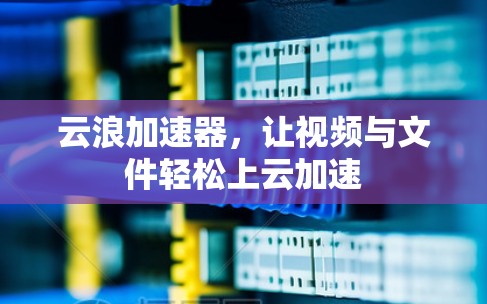 云浪加速器,让视频与文件轻松上云加速 云浪加速器,让视频与文件轻松上云加速