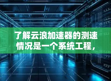 了解云浪加速器的测速情况是一个系统工程，需从基础原理开始，逐步配置和测试，通过数据分析和优化，确保其高效、稳定地运行。以下是对该过程的详细总结和建议