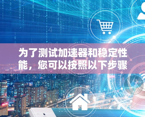 为了测试加速器和稳定性能,您可以按照以下步骤进行操作 为了测试加速器和稳定性能,您可以按照以下步骤进行操作