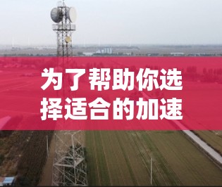 为了帮助你选择适合的加速器,以下是一个分步骤的分析和推荐 为了帮助你选择适合的加速器,以下是一个分步骤的分析和推荐