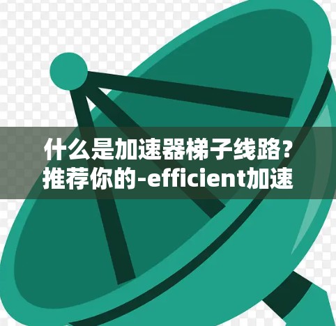 什么是加速器梯子线路?推荐你的-efficient加速器 什么是加速器梯子线路?推荐你的-efficient加速器