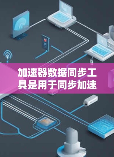 加速器数据同步工具是用于同步加速器和数据关系的工具，旨在提高代码效率和减少重复代码。以下是一个清晰的、分步骤的解释，帮助用户更好地理解和使用该工具