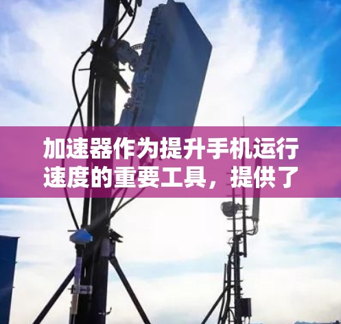 加速器作为提升手机运行速度的重要工具，提供了多种功能和注意事项，以下是详细的总结