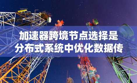 加速器跨境节点选择是分布式系统中优化数据传输和资源分配的重要技术，主要指在多个节点之间选择连接路径以提高系统的性能。以下是关于加速器跨境节点选择的详细解释