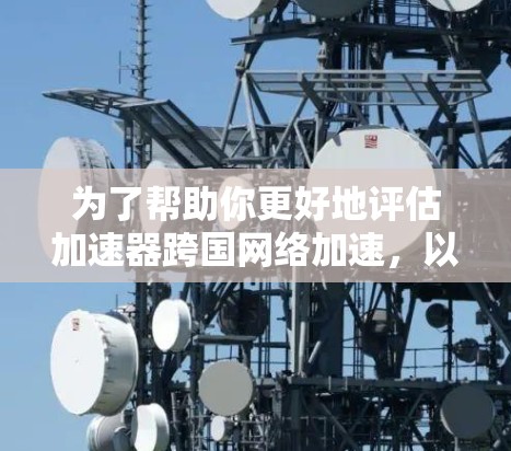 为了帮助你更好地评估加速器跨国网络加速，以下是一个结构化的总结，结合了你提到的各个方面