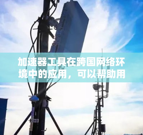 加速器工具在跨国网络环境中的应用，可以帮助用户高效管理跨国网络流量，快速切换网络环境，降低延迟并提升用户体验。以下是针对这一应用的详细总结